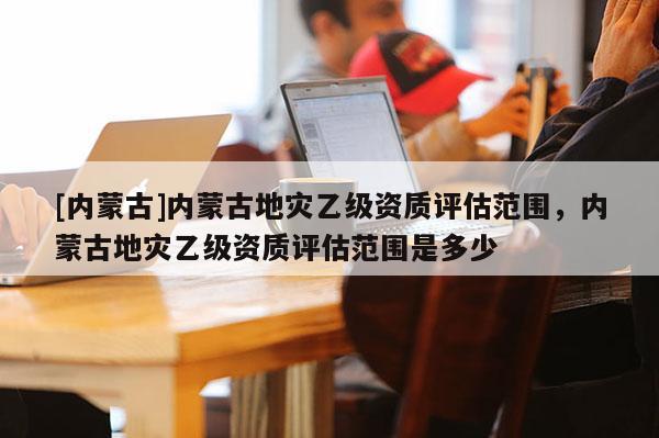 [內(nèi)蒙古]內(nèi)蒙古地災(zāi)乙級(jí)資質(zhì)評(píng)估范圍，內(nèi)蒙古地災(zāi)乙級(jí)資質(zhì)評(píng)估范圍是多少
