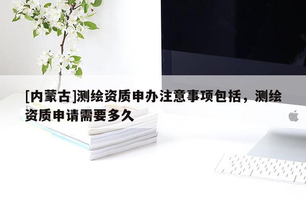 [內(nèi)蒙古]測繪資質(zhì)申辦注意事項包括，測繪資質(zhì)申請需要多久