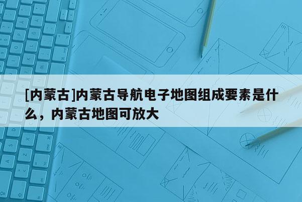 [內(nèi)蒙古]內(nèi)蒙古導(dǎo)航電子地圖組成要素是什么，內(nèi)蒙古地圖可放大