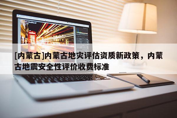 [內(nèi)蒙古]內(nèi)蒙古地災(zāi)評估資質(zhì)新政策，內(nèi)蒙古地震安全性評價(jià)收費(fèi)標(biāo)準(zhǔn)