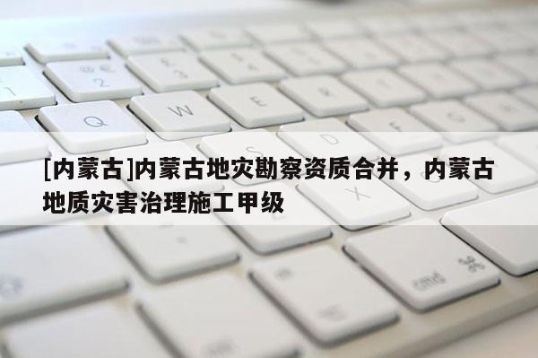 [內(nèi)蒙古]內(nèi)蒙古地災(zāi)勘察資質(zhì)合并，內(nèi)蒙古地質(zhì)災(zāi)害治理施工甲級