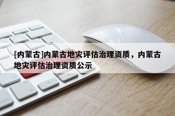 [內(nèi)蒙古]內(nèi)蒙古地災(zāi)評估治理資質(zhì)，內(nèi)蒙古地災(zāi)評估治理資質(zhì)公示