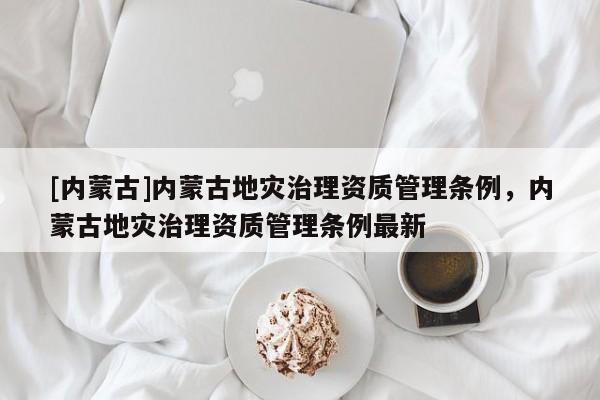 [內(nèi)蒙古]內(nèi)蒙古地災(zāi)治理資質(zhì)管理條例，內(nèi)蒙古地災(zāi)治理資質(zhì)管理條例最新