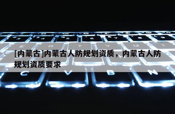 [內(nèi)蒙古]內(nèi)蒙古人防規(guī)劃資質(zhì)，內(nèi)蒙古人防規(guī)劃資質(zhì)要求