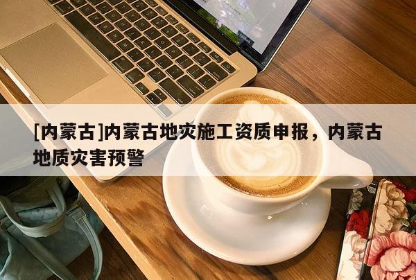 [內(nèi)蒙古]內(nèi)蒙古地災(zāi)施工資質(zhì)申報，內(nèi)蒙古地質(zhì)災(zāi)害預(yù)警