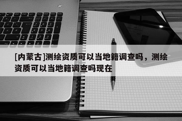 [內(nèi)蒙古]測繪資質(zhì)可以當(dāng)?shù)丶{(diào)查嗎，測繪資質(zhì)可以當(dāng)?shù)丶{(diào)查嗎現(xiàn)在