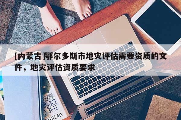 [內(nèi)蒙古]鄂爾多斯市地災(zāi)評估需要資質(zhì)的文件，地災(zāi)評估資質(zhì)要求