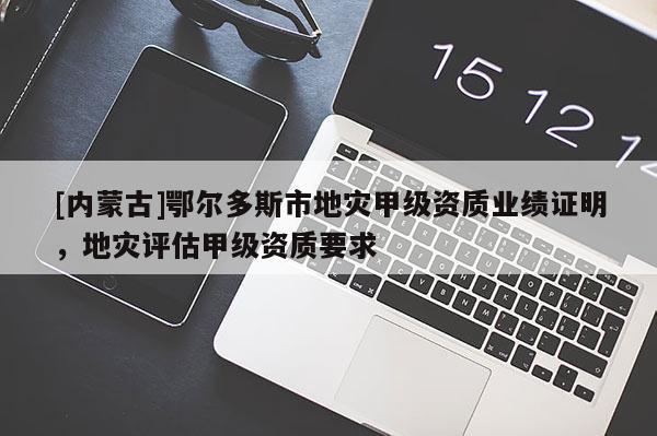 [內(nèi)蒙古]鄂爾多斯市地災(zāi)甲級資質(zhì)業(yè)績證明，地災(zāi)評估甲級資質(zhì)要求