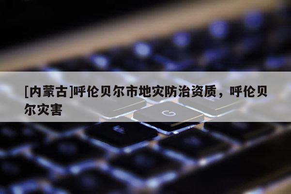 [內(nèi)蒙古]呼倫貝爾市地災(zāi)防治資質(zhì)，呼倫貝爾災(zāi)害