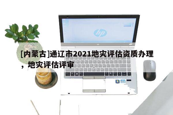 [內(nèi)蒙古]通遼市2021地災(zāi)評估資質(zhì)辦理，地災(zāi)評估評審