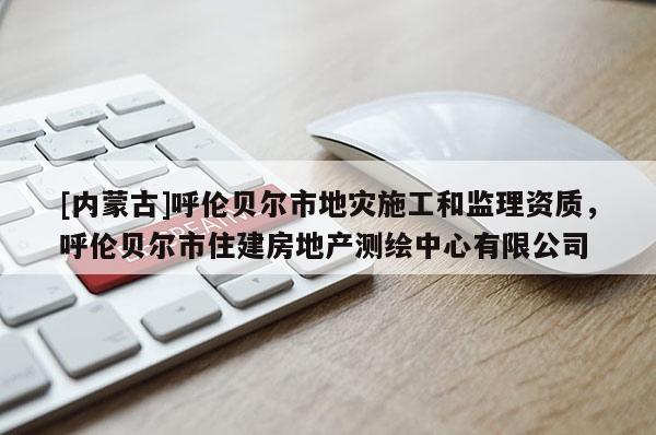 [內(nèi)蒙古]呼倫貝爾市地災(zāi)施工和監(jiān)理資質(zhì)，呼倫貝爾市住建房地產(chǎn)測繪中心有限公司