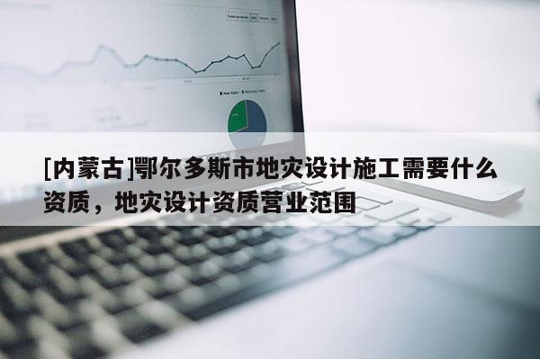 [內(nèi)蒙古]鄂爾多斯市地災(zāi)設(shè)計施工需要什么資質(zhì)，地災(zāi)設(shè)計資質(zhì)營業(yè)范圍