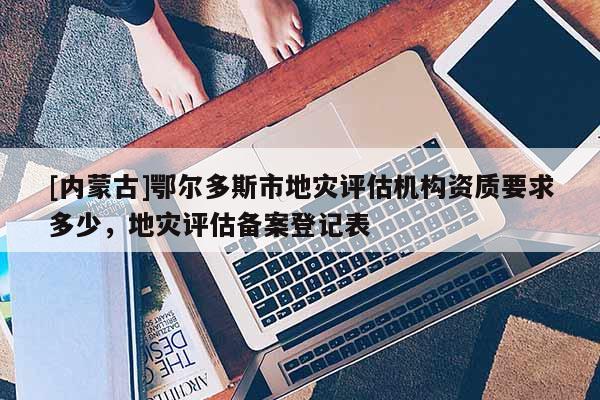 [內(nèi)蒙古]鄂爾多斯市地災(zāi)評估機構(gòu)資質(zhì)要求多少，地災(zāi)評估備案登記表