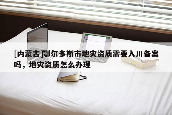 [內(nèi)蒙古]鄂爾多斯市地災(zāi)資質(zhì)需要入川備案嗎，地災(zāi)資質(zhì)怎么辦理