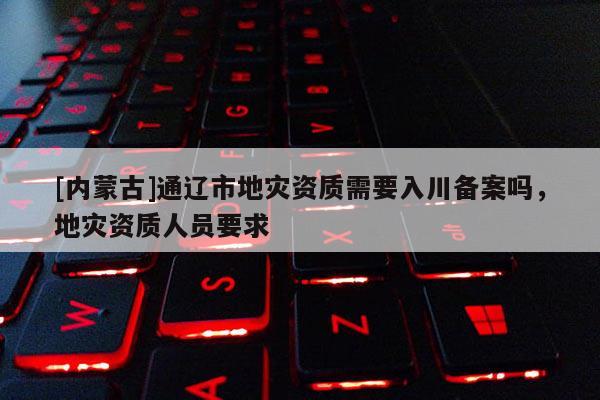 [內(nèi)蒙古]通遼市地災(zāi)資質(zhì)需要入川備案嗎，地災(zāi)資質(zhì)人員要求