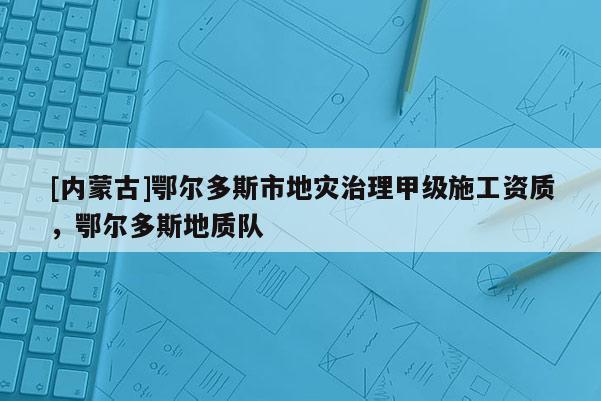 [內(nèi)蒙古]鄂爾多斯市地災(zāi)治理甲級施工資質(zhì)，鄂爾多斯地質(zhì)隊(duì)