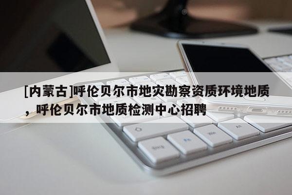 [內(nèi)蒙古]呼倫貝爾市地災(zāi)勘察資質(zhì)環(huán)境地質(zhì)，呼倫貝爾市地質(zhì)檢測中心招聘