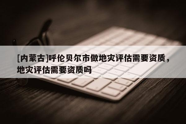 [內(nèi)蒙古]呼倫貝爾市做地災(zāi)評估需要資質(zhì)，地災(zāi)評估需要資質(zhì)嗎