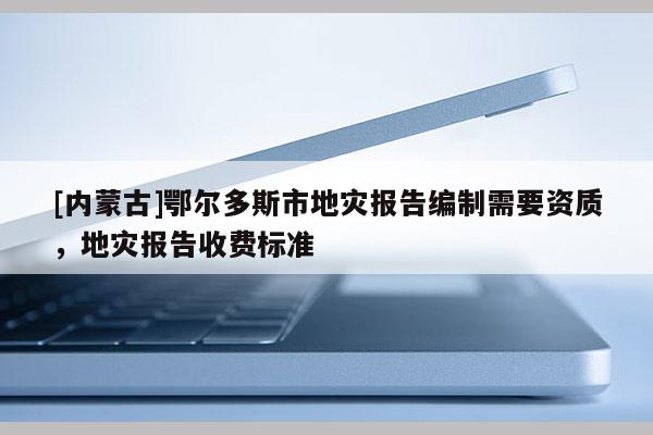 [內(nèi)蒙古]鄂爾多斯市地災(zāi)報(bào)告編制需要資質(zhì)，地災(zāi)報(bào)告收費(fèi)標(biāo)準(zhǔn)