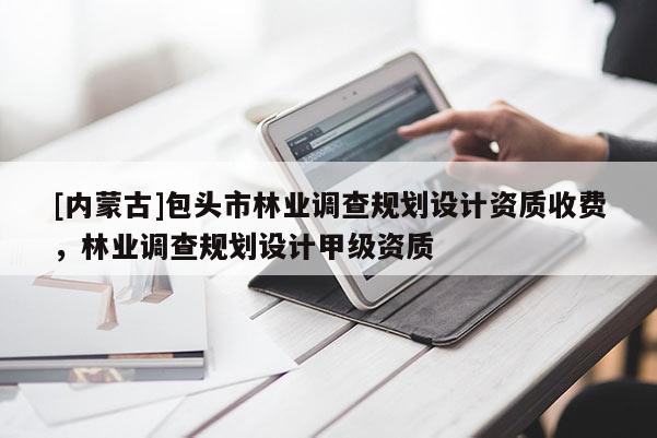 [內(nèi)蒙古]包頭市林業(yè)調(diào)查規(guī)劃設(shè)計(jì)資質(zhì)收費(fèi)，林業(yè)調(diào)查規(guī)劃設(shè)計(jì)甲級資質(zhì)